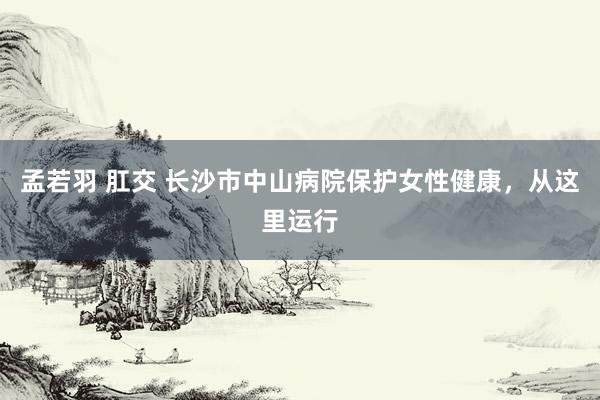 孟若羽 肛交 长沙市中山病院保护女性健康，从这里运行