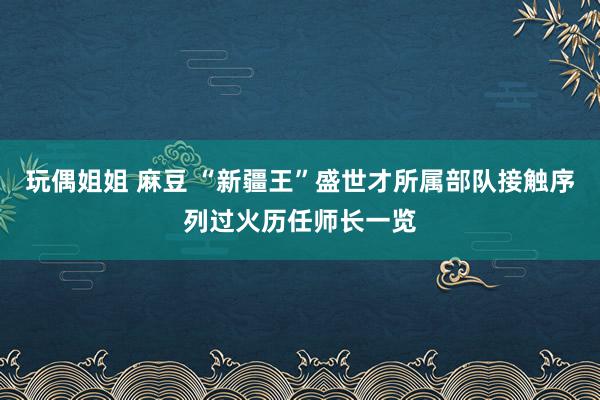 玩偶姐姐 麻豆 “新疆王”盛世才所属部队接触序列过火历任师长一览
