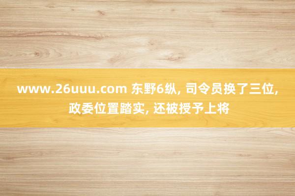 www.26uuu.com 东野6纵, 司令员换了三位, 政委位置踏实, 还被授予上将