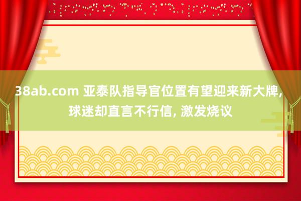 38ab.com 亚泰队指导官位置有望迎来新大牌, 球迷却直言不行信, 激发烧议