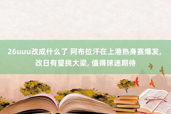 26uuu改成什么了 阿布拉汗在上港热身赛爆发, 改日有望挑大梁, 值得球迷期待