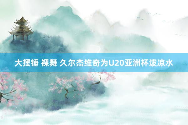 大摆锤 裸舞 久尔杰维奇为U20亚洲杯泼凉水