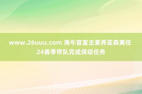 www.26uuu.com 海牛官宣主素养亚森离任 24赛季带队完成保级任务