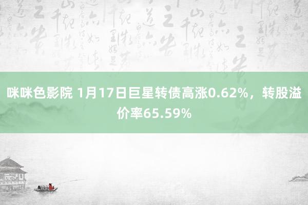 咪咪色影院 1月17日巨星转债高涨0.62%，转股溢价率65.59%