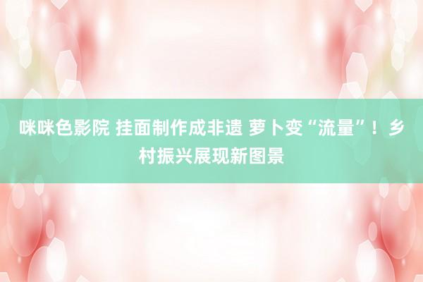 咪咪色影院 挂面制作成非遗 萝卜变“流量”！乡村振兴展现新图景
