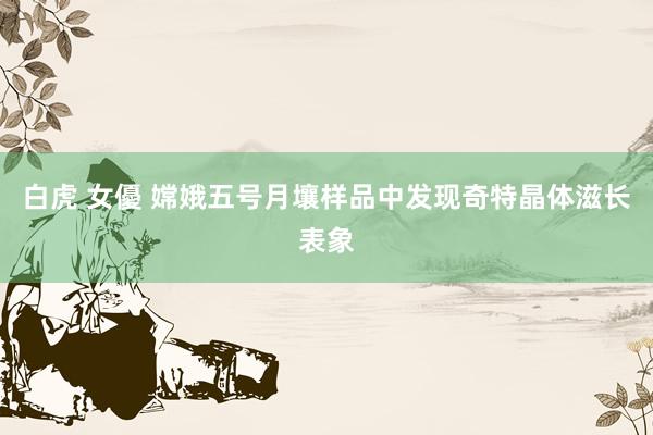 白虎 女優 嫦娥五号月壤样品中发现奇特晶体滋长表象