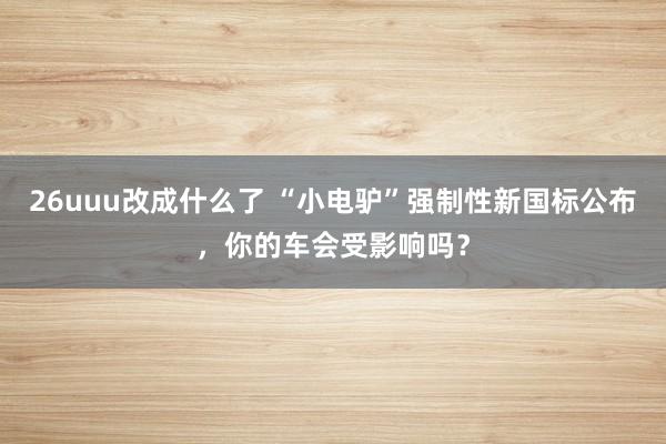 26uuu改成什么了 “小电驴”强制性新国标公布，你的车会受影响吗？