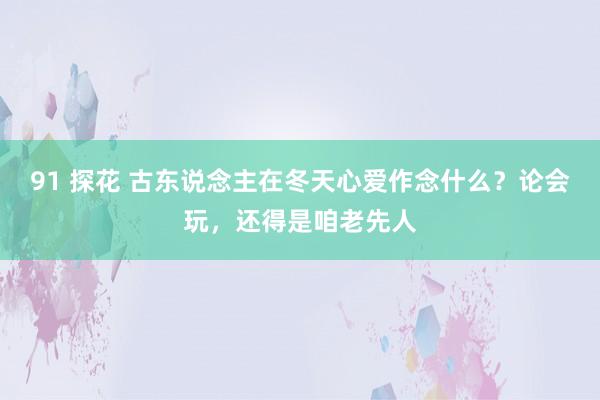 91 探花 古东说念主在冬天心爱作念什么？论会玩，还得是咱老先人