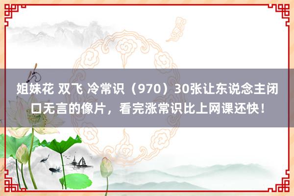 姐妹花 双飞 冷常识（970）30张让东说念主闭口无言的像片，看完涨常识比上网课还快！