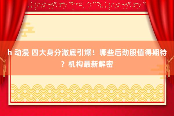 h 动漫 四大身分澈底引爆！哪些后劲股值得期待？机构最新解密