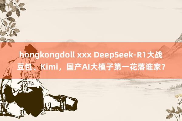 hongkongdoll xxx DeepSeek-R1大战豆包、Kimi，国产AI大模子第一花落谁家？