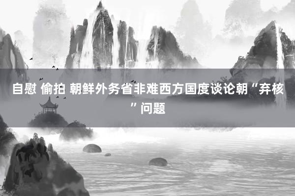 自慰 偷拍 朝鲜外务省非难西方国度谈论朝“弃核”问题