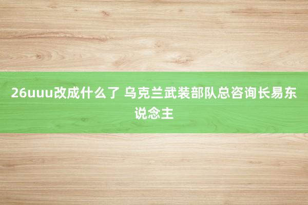 26uuu改成什么了 乌克兰武装部队总咨询长易东说念主