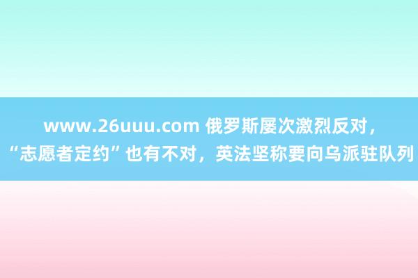www.26uuu.com 俄罗斯屡次激烈反对，“志愿者定约”也有不对，英法坚称要向乌派驻队列