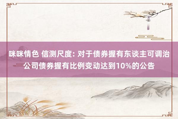 咪咪情色 信测尺度: 对于债券握有东谈主可调治公司债券握有比例变动达到10%的公告