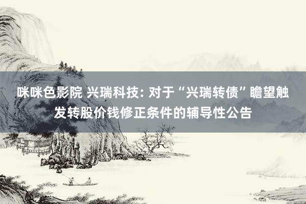 咪咪色影院 兴瑞科技: 对于“兴瑞转债”瞻望触发转股价钱修正条件的辅导性公告