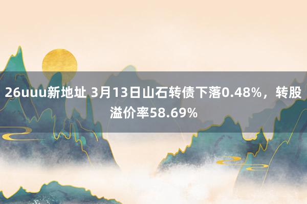 26uuu新地址 3月13日山石转债下落0.48%，转股溢价率58.69%