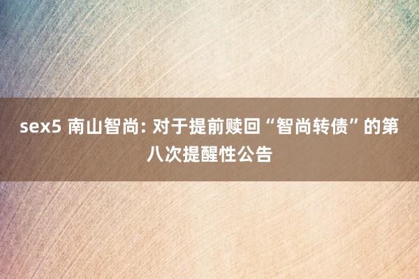 sex5 南山智尚: 对于提前赎回“智尚转债”的第八次提醒性公告
