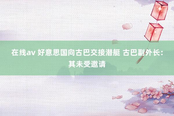 在线av 好意思国向古巴交接潜艇 古巴副外长：其未受邀请