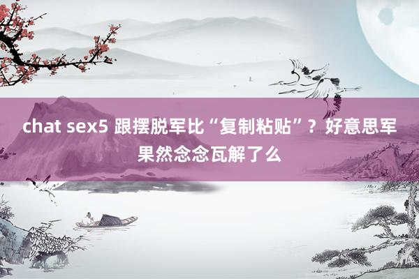 chat sex5 跟摆脱军比“复制粘贴”？好意思军果然念念瓦解了么