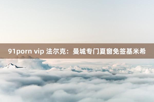 91porn vip 法尔克：曼城专门夏窗免签基米希