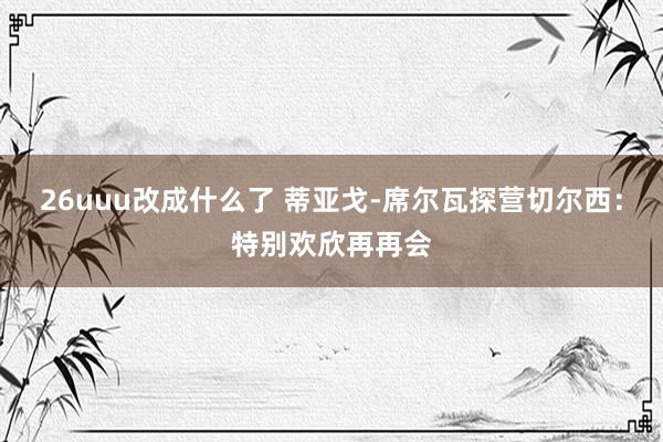 26uuu改成什么了 蒂亚戈-席尔瓦探营切尔西：特别欢欣再再会