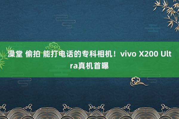 澡堂 偷拍 能打电话的专科相机！vivo X200 Ultra真机首曝