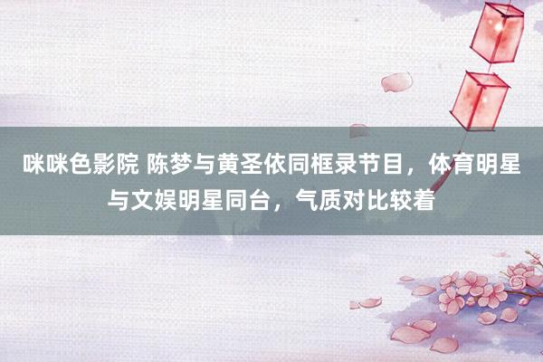 咪咪色影院 陈梦与黄圣依同框录节目，体育明星与文娱明星同台，气质对比较着