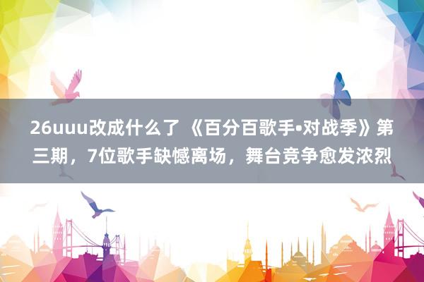 26uuu改成什么了 《百分百歌手•对战季》第三期，7位歌手缺憾离场，舞台竞争愈发浓烈