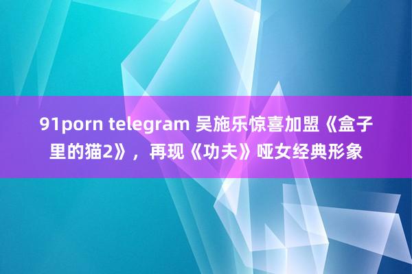 91porn telegram 吴施乐惊喜加盟《盒子里的猫2》，再现《功夫》哑女经典形象