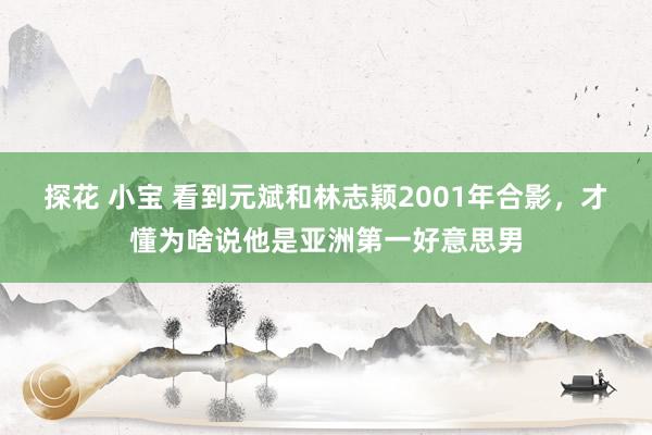 探花 小宝 看到元斌和林志颖2001年合影，才懂为啥说他是亚洲第一好意思男