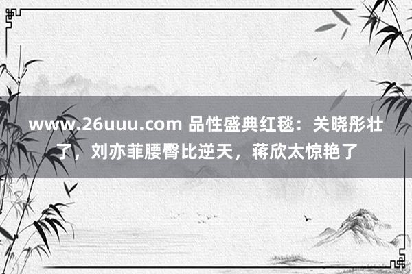 www.26uuu.com 品性盛典红毯：关晓彤壮了，刘亦菲腰臀比逆天，蒋欣太惊艳了
