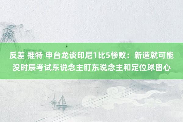 反差 推特 申台龙谈印尼1比5惨败：新造就可能没时辰考试东说念主盯东说念主和定位球留心