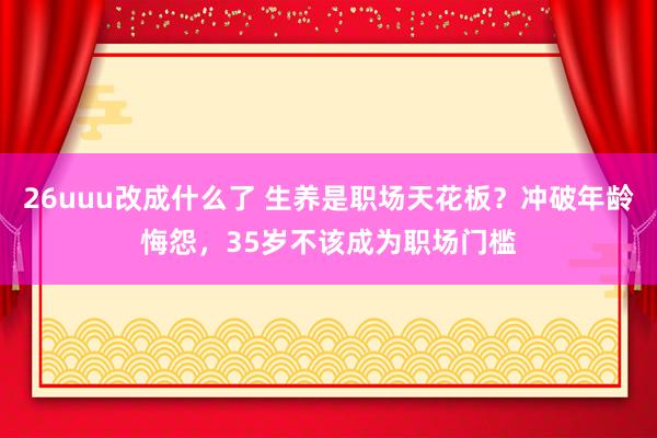 26uuu改成什么了 生养是职场天花板？冲破年龄悔怨，35岁不该成为职场门槛