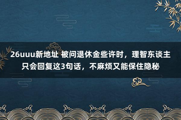 26uuu新地址 被问退休金些许时，理智东谈主只会回复这3句话，不麻烦又能保住隐秘