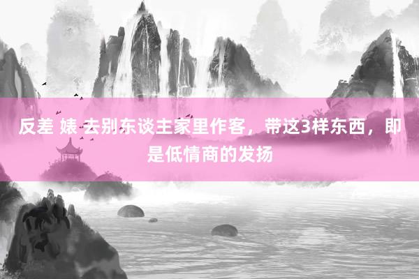 反差 婊 去别东谈主家里作客，带这3样东西，即是低情商的发扬