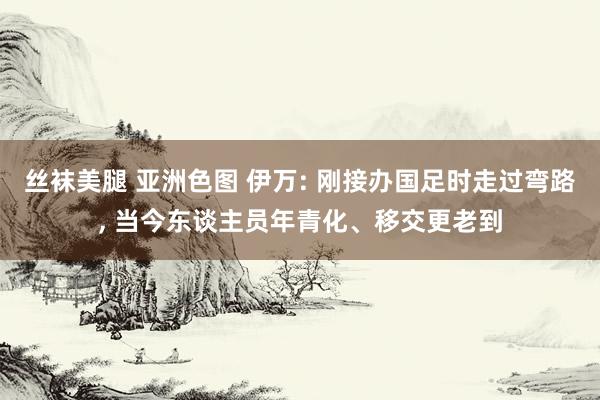 丝袜美腿 亚洲色图 伊万: 刚接办国足时走过弯路, 当今东谈主员年青化、移交更老到
