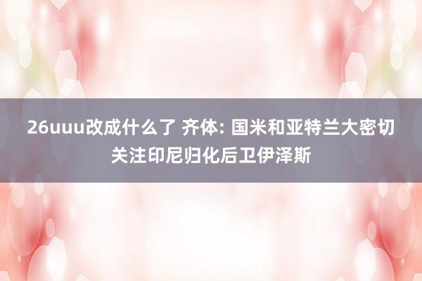 26uuu改成什么了 齐体: 国米和亚特兰大密切关注印尼归化后卫伊泽斯