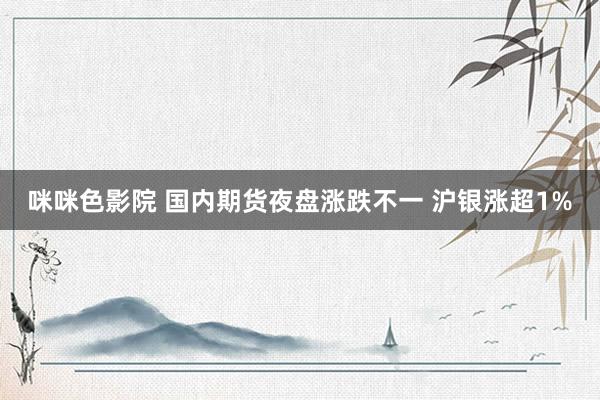 咪咪色影院 国内期货夜盘涨跌不一 沪银涨超1%