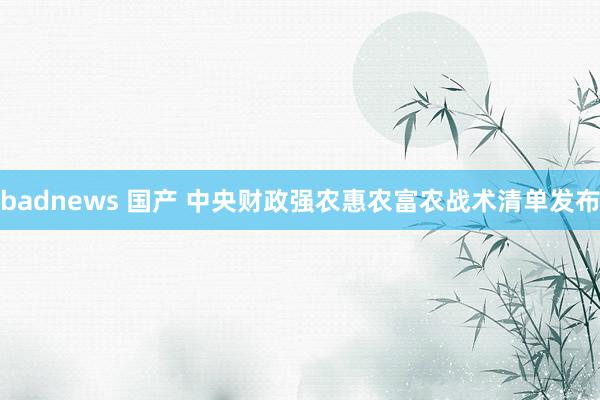 badnews 国产 中央财政强农惠农富农战术清单发布