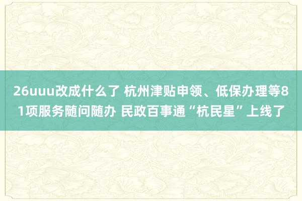 26uuu改成什么了 杭州津贴申领、低保办理等81项服务随问随办 民政百事通“杭民星”上线了