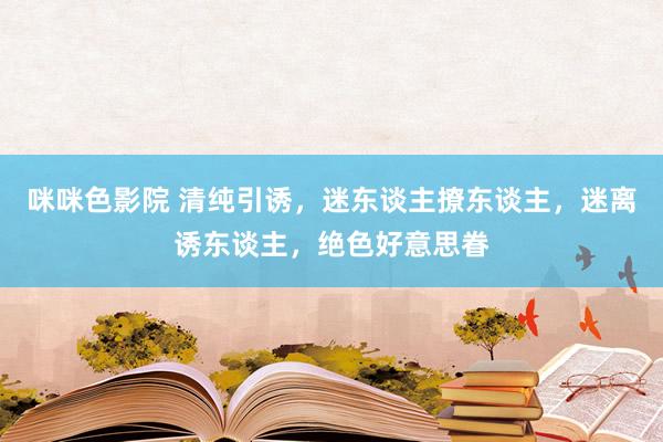 咪咪色影院 清纯引诱，迷东谈主撩东谈主，迷离诱东谈主，绝色好意思眷