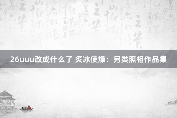26uuu改成什么了 炙冰使燥：另类照相作品集