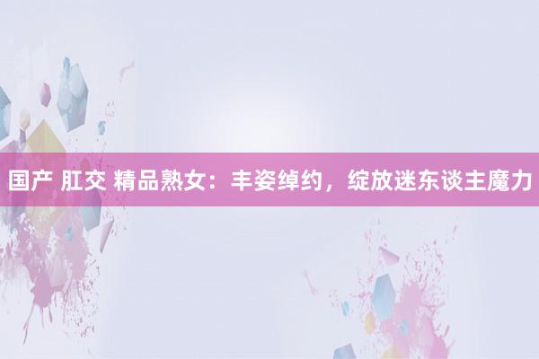 国产 肛交 精品熟女：丰姿绰约，绽放迷东谈主魔力