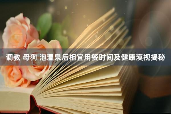 调教 母狗 泡温泉后相宜用餐时间及健康漠视揭秘
