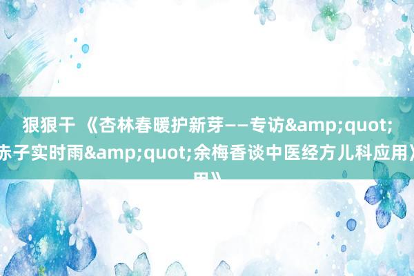 狠狠干 《杏林春暖护新芽——专访&quot;赤子实时雨&quot;余梅香谈中医经方儿科应用》