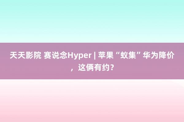 天天影院 赛说念Hyper | 苹果“蚁集”华为降价，这俩有约？