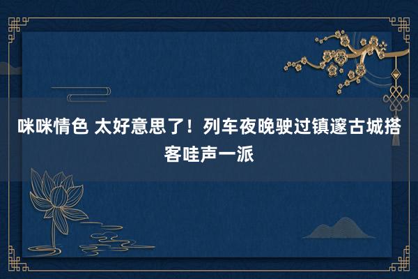 咪咪情色 太好意思了！列车夜晚驶过镇邃古城搭客哇声一派