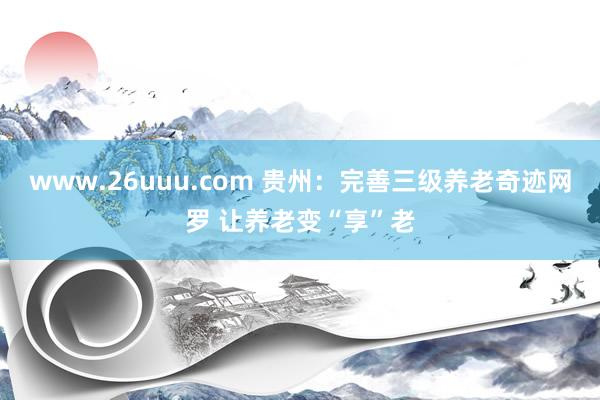 www.26uuu.com 贵州：完善三级养老奇迹网罗 让养老变“享”老