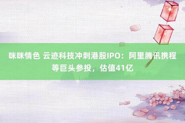 咪咪情色 云迹科技冲刺港股IPO：阿里腾讯携程等巨头参投，估值41亿
